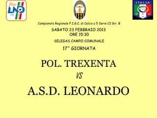 Campionato Regionale F.I.G.C. di Calcio a 5 Serie C2 Gir. B

          SABATO 23 FEBBRAIO 2013
                 ORE 15:30
            SELEGAS CAMPO COMUNALE

                  17^ GIORNATA


  POL. TREXENTA
                           VS

A.S.D. LEONARDO
 