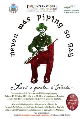 In occasione dell'International Uilleann piping day
Sabato 18 Ottobre 2014 alle ore 20:30 in streaming con Dublino
presso la Biblioteca Comunale "C. Levi" di Quattro Castella
---------------------------------------------------------
Alle ore 20:00 aperitivo di benvenuto offerto da
Natural Café Mode Live in P.zza Garibaldi, 4/D Quattro Castella
Alle ore 22:00 session irlandese presso il pub La Corte Mancina
Per informazioni:
Email: biblioteca@comune.quattro-castella.re.it Telefono: 0522-249232