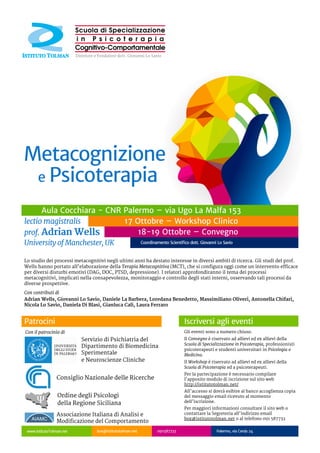 Lo studio dei processi metacognitivi negli ultimi anni ha destato interesse in diversi ambiti di ricerca. Gli studi del prof. Wells
hanno portato all'elaborazione della Terapia Metacognitiva (MCT), che si configura oggi come un intervento efficace per diversi
disturbi emotivi (DAG, DOC, PTSD, depressione). I relatori approfondiranno il tema dei processi metacognitivi, implicati nella
consapevolezza, monitoraggio e controllo degli stati interni, osservando tali processi da diverse prospettive.
Sabato 18 Ottobre 2014 - 9:00 – 18:30
Chairman: A. Bongiorno
Apertura dei lavori - G. Lo Savio, D. La Barbera, A. Chifari
Metacognizione: definizione, modelli e storia
Lectio Magistralis prof. A. Wells
Modelli metacognitivi e DSM 5
D. La Barbera, L. Ferraro – Università di Palermo
Credenze metacognitive, worry e ansia in preadolescenza
D. Di Blasi, L. Benedetto – Università di Messina
Metacognizione e neuroscienze: funzioni di controllo
e network neurofunzionali
M. Oliveri – Università degli Studi di Palermo
Terapia metacognitiva (MCT): concetti chiave
Lectio Magistralis prof. A. Wells
Domenica 19 Ottobre 2014 - 09:0:00-17:30
Chairman: D. La Barbera
Tecnologie per l'automonitoraggio cognitivo e comportamentale:
il progetto WHAAM
A. Chifari, dott. Giuseppe Chiazzese, dott. Gianluca Merlo
ITD - CNR Palermo
Tact per eventi privati e Sé come contesto:
la prospettiva della Clinical Behavior Analysis
N. Lo Savio – Istituto Tolman
La Terapia Metacognitiva (MCT) per l'ansia e la depressione
Lectio Magistralis prof. A. Wells
Interventi paradossali e metacognizione
dott. G. Calì – Istituto Tolman
Terapia metacognitiva: un caso clinico
Lectio Magistralis prof. A. Wells
Chiusura dei lavori G. Lo Savio
Programma del Convegno Workshop Clinico MCT
Iscriversi all'evento
La Terapia Metacognitiva: teoria, pratica ed applicazioni cliniche
Venerdì 17 Ottobre 2014 - 9:00 – 18:30
Il Workshop sarà condotto dal prof. Adrian Wells,
ideatore della MCT e Direttore del MCT Institute. Nel
corso del workshop verrà esposto il modello
dell'autoregolazione delle funzioni esecutive (S-REF), che
descrive i fattori cognitivi e metacognitivi coinvolti
nel mantenimento dei disturbi emotivi,in primis lo
stile di pensiero disfunzionale denominato sindrome
cognitivo-attentiva (CAS).
I partecipanti avranno modo di conoscere il modello
della cura della MCT e le sue peculiari strategie di
intervento, come il training attentivo (ATT) e la
detached mindfulness (DM).
Gli eventi sono a numero chiuso.
Il Convegno è riservato ad allievi ed ex allievi della Scuola di
Specializzazione in Psicoterapia, professionisti psicoterapeuti
e studenti universitari in Psicologia e Medicina.
Il Workshop è riservato ad allievi ed ex allievi della Scuola di
Psicoterapia ed a psicoterapeuti.
Per la partecipazione è necessario compilare l'apposito
modulo di iscrizione sul sito web http://istitutotolman.net/
All'accesso si dovrà esibire al banco accoglienza copia del
messaggio email ricevuto al momento dell'iscrizione.
Per maggiori informazioni consultare il sito web o
contattare la Segreteria all'indirizzo email
box@istitutotolman.net o al telefono 091 587732
www.IstitutoTolman.net box@istitutotolman.net 091587732 Palermo, via Cerda 24
 