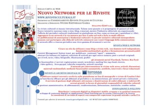 DALLA CARTA AL WEB
NNUOVOUOVO NNETWORKETWORK PERPER LELE RRIVISTEIVISTE
WWW.RIVISTECULTURALI.IT
PROMOSSO DA COORDINAMENTO RIVISTE ITALIANE DI CULTURA
IDEAZIONE E DIREZIONE: STUDIO EDITORIALE GARRA
SVILUPPO: GOST S.R.L.
Le riviste culturali si stanno ristrutturando. Talune sono passate o si propongono di passare al web.
Nuove iniziative nascono come e-zine, blog, e-journal, mentre l’industria editoriale sta organizzando
l’offerta dei periodici culturali tradizionali su piattaforme on line, come avviene per i quotidiani e i libri.
Aggregarsi in un network è la via maestra per fare il salto nel web e farlo in modo efficace.
Le pubblicazioni di associazioni e fondazioni culturali e le piccole iniziative editoriali monoprodotto
possono così partecipare alla sfida del web 2.0 e misurarsi con i nuovi linguaggi della comunicazione..
Il network offre a ciascun periodico una ricca gamma di strumenti e servizi.
RIVISTA WEB E NETWORK
Creare un sito da utilizzare come blog e rivista web, con dominio (url) indipendente,
funzionalità multimediali, grafica e formattazione personalizzabili
Content Management System (cms) per pubblicare contenuti “open” : sommario,
abstract (in italiano e/o inglese), selezione di articoli per ogni nuovo numero, post e articoli originaliabstract (in italiano e/o inglese), selezione di articoli per ogni nuovo numero, post e articoli originali
per il web, news, video, fotografie, illustrazioni, grafici
gli strumenti social: Facebook, Twitter, Rss Feed
le funzionalità e i servizi: registrazione utenti, newsletter, mailing list, tag cloud, ricerca,
video gallery, Arco-paypal, rubriche tematiche, articoli correlati
il network per interconnettere le riviste web: news, articoli, discussioni,
materiali multimediali, mediante funzionalità automatiche, notifiche, interventi e focus redazionali.
RIVISTA E ARCHIVIO DIGITALE SU
Pubblicare numeri correnti e archivio sulla piattaforma on line di monografie e riviste di Casalini Libri
un’interfaccia efficace per gli abbonati al periodico e, su sottoscrizione, per utenti privati e istituzioni
il servizio di gestione degli abbonati: attivazione e disattivazione di codici abbonati e indirizzi IP,
accessi gratuiti in favore di giornalisti responsabili di rubriche culturali
la gestione amministrativa di abbonamenti, rendicontazione, fatturazione, statistiche, vendite online.
INNOVAZIONE E SVILUPPO
Distribuire i contenuti digitali su dispositivi mobile, ovunque e in qualsiasi momento
sviluppo di contenuti digitali su applicazioni Cloud Learning per la scuola, l’università e la ricerca
la consulenza di un team di esperti con comprovate esperienze in grandi aziende e nella P.A.
Contatti per aderire al network: rosario.garra@gmail.com - tel. 06 8271345 mobile 3389670432
 