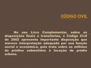 CÓDIGO CIVIL


     No seu Livro Complementar, sobre as
disposições finais e transitórias, o Código Civil
de 2002 apresenta importante disposição que
merece interpretação adequada por sua função
social e econômica, pois trata sobre os milhões
de prédios submetidos à locação de prédio
urbano.
 