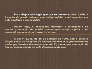 Eis a disposição legal que ora se comenta: “Art. 2.036. A
locação do prédio urbano, que esteja sujeita a lei especial, por
esta continua a ser regida”.

       Desde logo, é necessário delimitar a inteligência do
trecho a locação de prédio urbano que esteja sujeita a lei
especial, como está no transcrito artigo.

       A Lei nº 8.245, de 18 de outubro de 1991, sob a ementa
dispõe sobre as locações de imóveis urbanos e os procedimentos
a elas pertinentes, declara no seu art. 1º, caput, que a locação de
imóvel urbano regula-se pelo disposto nesta Lei.
 