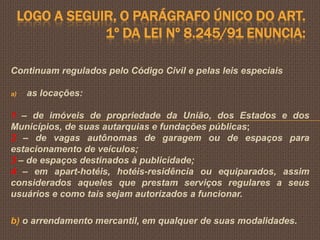 LOGO A SEGUIR, O PARÁGRAFO ÚNICO DO ART.
                 1º DA LEI Nº 8.245/91 ENUNCIA:

Continuam regulados pelo Código Civil e pelas leis especiais

a)    as locações:

1 – de imóveis de propriedade da União, dos Estados e dos
Municípios, de suas autarquias e fundações públicas;
2 – de vagas autônomas de garagem ou de espaços para
estacionamento de veículos;
3 – de espaços destinados à publicidade;
4 – em apart-hotéis, hotéis-residência ou equiparados, assim
considerados aqueles que prestam serviços regulares a seus
usuários e como tais sejam autorizados a funcionar.

b) o arrendamento mercantil, em qualquer de suas modalidades.
 