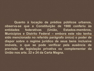 Quanto à locação de prédios públicos urbanos,
observa-se que a Constituição de 1988 conferiu às
entidades    federativas    (União,   Estados-membros,
Municípios e Distrito Federal – embora este não tenha
sido mencionado no referido parágrafo único) o poder de
dispor sobre o regime jurídico de seus bens inclusive
imóveis, o que se pode verificar pela ausência de
previsão de legislação privativa ou complementar da
União nos arts. 22 e 24 da Carta Magna.
 