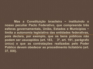 Mas a Constituição brasileira − instituindo o
nosso peculiar Pacto Federativo, que compreende três
esferas governamentais, União, Estados e Municípios −
limita a autonomia legislativa das entidades federativas,
pois declara, por exemplo, que os bens públicos não
podem ser usucapidos (art. 183, 3º, art. 191, parágrafo
único) e que as contratações realizadas pelo Poder
Público devem obedecer ao procedimento licitatório (art.
37, XXI).
 