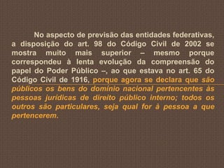 No aspecto de previsão das entidades federativas,
a disposição do art. 98 do Código Civil de 2002 se
mostra muito mais superior – mesmo porque
correspondeu à lenta evolução da compreensão do
papel do Poder Público –, ao que estava no art. 65 do
Código Civil de 1916, porque agora se declara que são
públicos os bens do domínio nacional pertencentes às
pessoas jurídicas de direito público interno; todos os
outros são particulares, seja qual for à pessoa a que
pertencerem.
 