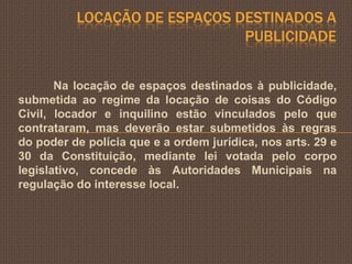 LOCAÇÃO DE ESPAÇOS DESTINADOS A
                              PUBLICIDADE


       Na locação de espaços destinados à publicidade,
submetida ao regime da locação de coisas do Código
Civil, locador e inquilino estão vinculados pelo que
contrataram, mas deverão estar submetidos às regras
do poder de polícia que e a ordem jurídica, nos arts. 29 e
30 da Constituição, mediante lei votada pelo corpo
legislativo, concede às Autoridades Municipais na
regulação do interesse local.
 