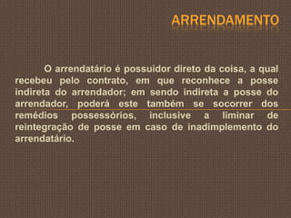 ARRENDAMENTO


       O arrendatário é possuidor direto da coisa, a qual
recebeu pelo contrato, em que reconhece a posse
indireta do arrendador; em sendo indireta a posse do
arrendador, poderá este também se socorrer dos
remédios possessórios, inclusive a liminar de
reintegração de posse em caso de inadimplemento do
arrendatário.
 