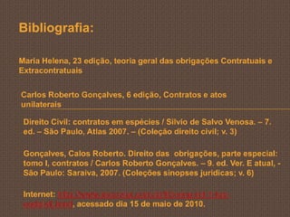 Bibliografia:

Maria Helena, 23 edição, teoria geral das obrigações Contratuais e
Extracontratuais


Carlos Roberto Gonçalves, 6 edição, Contratos e atos
unilaterais

 Direito Civil: contratos em espécies / Silvio de Salvo Venosa. – 7.
 ed. – São Paulo, Atlas 2007. – (Coleção direito civil; v. 3)

 Gonçalves, Calos Roberto. Direito das obrigações, parte especial:
 tomo I, contratos / Carlos Roberto Gonçalves. – 9. ed. Ver. E atual, -
 São Paulo: Saraiva, 2007. (Coleções sinopses juridicas; v. 6)

 Internet: http://www.secovipr.com.br/03-emp-int-1-loc-
 codcivil.html, acessado dia 15 de maio de 2010.
 