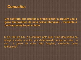 Conceito:

Um contrato que destina a proporcionar a alguém uso e
gozo temporários de uma coisa infungível, , mediante a
contraprestação pecuniária



O art. 565 do CC, é o contrato pelo qual “uma das partes se
obriga a ceder a outra, por determinado tempo ou não , o
uso      e gozo de coisa não fungível, mediante certa
retribuição”.
 