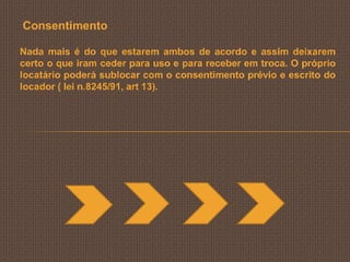 Consentimento

Nada mais é do que estarem ambos de acordo e assim deixarem
certo o que iram ceder para uso e para receber em troca. O próprio
locatário poderá sublocar com o consentimento prévio e escrito do
locador ( lei n.8245/91, art 13).
 