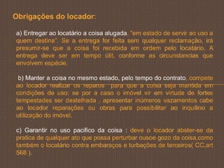 Obrigações do locador:

a) Entregar ao locatário a coisa alugada, “em estado de servir ao uso a
quem destina”. Se a entrega for feita sem qualquer reclamação, irá
presumir-se que a coisa foi recebida em ordem pelo locatário. A
entrega deve ser em tempo útil, conforme as circunstancias que
envolvem espécie.

 b) Manter a coisa no mesmo estado, pelo tempo do contrato, compete
ao locador realizar os reparos para que a coisa seja mantida em
condições de uso; se por a caso o imóvel vir em virtude de fortes
tempestades ser destelhada , apresentar inúmeros vazamentos cabe
ao locador reparações ou obras para possibilitar ao inquilino a
utilização do imóvel.

c) Garantir no uso pacifico da coisa : deve o locador abster-se da
pratica de qualquer ato que possa perturbar ousoe gozo da coisa,como
também o locatário contra embaraços e turbações de terceiros( CC,art
568 ).
 