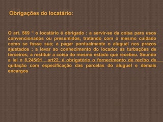 Obrigações do locatário:


O art. 569 “ o locatário é obrigado : a servir-se da coisa para usos
convencionados ou presumidos, tratando com o mesmo cuidado
como se fosse sua; a pagar pontualmente o aluguel nos prazos
ajustados ; a levar ao conhecimento do locador as turbações de
terceiros; a restituir a coisa do mesmo estado que recebeu. Seundo
a lei n 8.245/91 , art22, é obrigatório o fornecimento de recibo de
quitação com especificação das parcelas do aluguel e demais
encargos
 