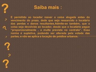 ?                    Saiba mais :
    E permitido ao locador reaver a coisa alugada antes do
    vencimento do prazo, dede que seja ressarcido o locatário
    das perdas e danos resultantes.Admite-se também, que a
    coisa seja devolvida ao locador, desde que o locatário pague
    “proporcionalmente , a multa prevista no contrato”. Essa
    norma é supletiva, podendo ser alterada pela votade das
    partes, e não se aplica a locação de prédios urbanos.
 