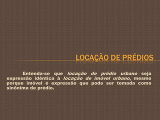 LOCAÇÃO DE PRÉDIOS
      Entenda-se que locação de prédio urbano seja
expressão idêntica à locação de imóvel urbano, mesmo
porque imóvel é expressão que pode ser tomada como
sinônima de prédio.
 