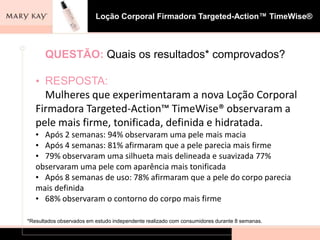 Loção Corporal Firmadora Targeted-Action™ TimeWise® foi formulado para: Fortalecer a estrutura da pele, ajudando a firmar, tonificar e tencionar a pele. 