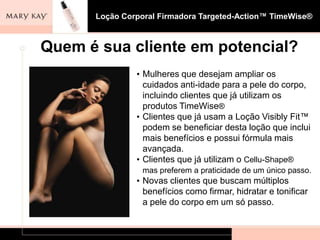 Loção Corporal Firmadora Targeted-Action™ TimeWise®



Quem é sua cliente em potencial?
               • Mulheres que desejam ampliar os
                 cuidados anti-idade para a pele do corpo,
                 incluindo clientes que já utilizam os
                 produtos TimeWise®
               • Clientes que já usam a Loção Visibly Fit™
                 podem se beneficiar desta loção que inclui
                 mais benefícios e possui fórmula mais
                 avançada.
               • Clientes que já utilizam o Cellu-Shape®
                 mas preferem a praticidade de um único passo.
               • Novas clientes que buscam múltiplos
                 benefícios como firmar, hidratar e tonificar
                 a pele do corpo em um só passo.
 