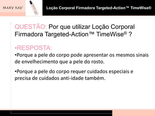 Loção Corporal Firmadora Targeted-Action™ TimeWise®




QUESTÃO: Por que utilizar Loção Corporal
Firmadora Targeted-Action™ TimeWise® ?

•RESPOSTA:
•Porque a pele do corpo pode apresentar os mesmos sinais
de envelhecimento que a pele do rosto.
•Porque a pele do corpo requer cuidados especiais e
precisa de cuidados anti-idade também.
 