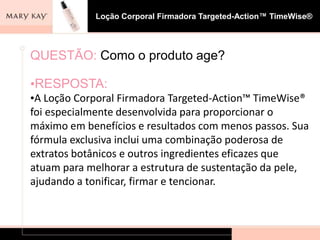 Loção Corporal Firmadora Targeted-Action™ TimeWise®




QUESTÃO: Como o produto age?

•RESPOSTA:
•A Loção Corporal Firmadora Targeted-Action™ TimeWise®
foi especialmente desenvolvida para proporcionar o
máximo em benefícios e resultados com menos passos. Sua
fórmula exclusiva inclui uma combinação poderosa de
extratos botânicos e outros ingredientes eficazes que
atuam para melhorar a estrutura de sustentação da pele,
ajudando a tonificar, firmar e tencionar.
 