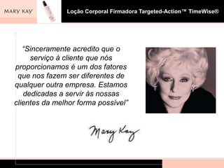 Loção Corporal Firmadora Targeted-Action™ TimeWise®




   “Sinceramente acredito que o
     serviço à cliente que nós
proporcionamos é um dos fatores
 que nos fazem ser diferentes de
qualquer outra empresa. Estamos
   dedicadas a servir às nossas
clientes da melhor forma possível”
 