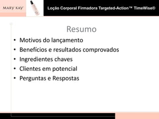 Loção Corporal Firmadora Targeted-Action™ TimeWise®




                     Resumo
•   Motivos do lançamento
•   Benefícios e resultados comprovados
•   Ingredientes chaves
•   Clientes em potencial
•   Perguntas e Respostas
 