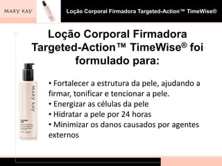 Loção Corporal Firmadora Targeted-Action™ TimeWise®



   Loção Corporal Firmadora
Targeted-Action™ TimeWise® foi
        formulado para:
  • Fortalecer a estrutura da pele, ajudando a
  firmar, tonificar e tencionar a pele.
  • Energizar as células da pele
  • Hidratar a pele por 24 horas
  • Minimizar os danos causados por agentes
  externos
 