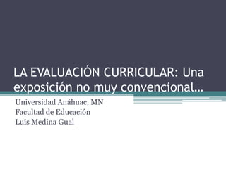 LA EVALUACIÓN CURRICULAR: Una exposición no muy convencional… Universidad Anáhuac, MN Facultad de Educación Luis Medina Gual 