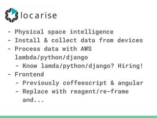 - Physical space intelligence
- Install & collect data from devices
- Process data with AWS
lambda/python/django
- Know lamda/python/django? Hiring!
- Frontend
- Previously coffeescript & angular
- Replace with reagent/re-frame
and...
 
