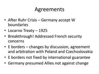 Agreements
• After Ruhr Crisis – Germany accept W
  boundaries
• Locarno Treaty – 1925
• Breakthrough! Addressed French security
  concerns
• E borders – changes by discussion, agreement
  and arbitration with Poland and Czechoslovakia
• E borders not fixed by international guarantee
• Germany presumed Allies not against change
 