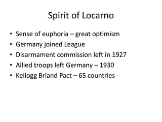 Spirit of Locarno
•   Sense of euphoria – great optimism
•   Germany joined League
•   Disarmament commission left in 1927
•   Allied troops left Germany – 1930
•   Kellogg Briand Pact – 65 countries
 