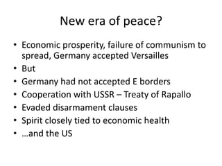New era of peace?
• Economic prosperity, failure of communism to
  spread, Germany accepted Versailles
• But
• Germany had not accepted E borders
• Cooperation with USSR – Treaty of Rapallo
• Evaded disarmament clauses
• Spirit closely tied to economic health
• …and the US
 