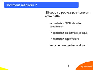 4
Comment résoudre ?
by Priximmo
Si vous ne pouvez pas honorer
votre dette
-> contactez l’ADIL de votre
département
-> contactez les services sociaux
-> contactez la préfecture
Vous pourrez peut-être alors…
 