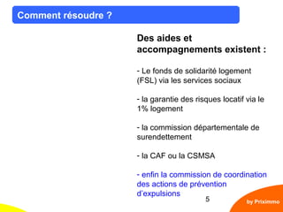 5
Comment résoudre ?
by Priximmo
Des aides et
accompagnements existent :
- Le fonds de solidarité logement
(FSL) via les services sociaux
- la garantie des risques locatif via le
1% logement
- la commission départementale de
surendettement
- la CAF ou la CSMSA
- enfin la commission de coordination
des actions de prévention
d’expulsions
 