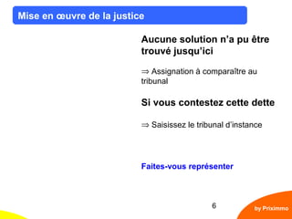 6
Mise en œuvre de la justice
by Priximmo
Aucune solution n’a pu être
trouvé jusqu’ici
⇒ Assignation à comparaître au
tribunal
Si vous contestez cette dette
⇒ Saisissez le tribunal d’instance
Faites-vous représenter
 