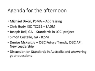 Agenda for the afternoon
• Michael Dixon, PSMA – Addressing
• Chris Body, ISO TC211 – LADM
• Joseph Bell, GA – Standards in LOCI project
• Simon Costello, GA - ICSM
• Denise McKenzie – OGC Future Trends, OGC API,
New Leadership
• Discussion on Standards in Australia and answering
your questions
 