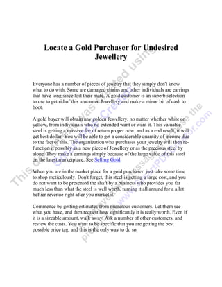 Locate a Gold Purchaser for Undesired
                   Jewellery


Everyone has a number of pieces of jewelry that they simply don't know
what to do with. Some are damaged chains and other individuals are earrings
that have long since lost their mate. A gold customer is an superb selection
to use to get rid of this unwanted Jewellery and make a minor bit of cash to
boot.

A gold buyer will obtain any golden Jewellery, no matter whether white or
yellow, from individuals who no extended want or want it. This valuable
steel is getting a massive fee of return proper now, and as a end result, it will
get best dollar. You will be able to get a considerable quantity of income due
to the fact of this. The organization who purchases your jewelry will then re-
function it possibly as a new piece of Jewellery or as the precious steel by
alone. They make a earnings simply because of the large value of this steel
on the latest marketplace. See Selling Gold

When you are in the market place for a gold purchaser, just take some time
to shop meticulously. Don't forget, this steel is getting a large cost, and you
do not want to be presented the shaft by a business who provides you far
much less than what the steel is well worth, turning it all around for a a lot
heftier revenue right after you market it.

Commence by getting estimates from numerous customers. Let them see
what you have, and then request how significantly it is really worth. Even if
it is a sizeable amount, walk away. Ask a number of other customers, and
review the costs. You want to be specific that you are getting the best
possible price tag, and this is the only way to do so.
 