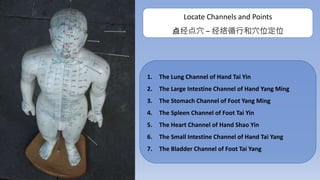 1. The Lung Channel of Hand Tai Yin
2. The Large Intestine Channel of Hand Yang Ming
3. The Stomach Channel of Foot Yang Ming
4. The Spleen Channel of Foot Tai Yin
5. The Heart Channel of Hand Shao Yin
6. The Small Intestine Channel of Hand Tai Yang
7. The Bladder Channel of Foot Tai Yang
Locate Channels and Points
点经点穴 – 经络循行和穴位定位
 