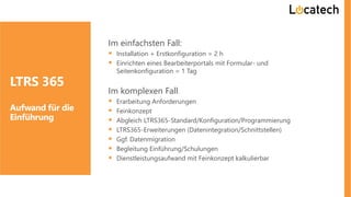 Im einfachsten Fall:
▪ Installation + Erstkonfiguration = 2 h
▪ Einrichten eines Bearbeiterportals mit Formular- und
Seitenkonfiguration = 1 Tag
Im komplexen Fall:
▪ Erarbeitung Anforderungen
▪ Feinkonzept
▪ Abgleich LTRS365-Standard/Konfiguration/Programmierung
▪ LTRS365-Erweiterungen (Datenintegration/Schnittstellen)
▪ Ggf. Datenmigration
▪ Begleitung Einführung/Schulungen
▪ Dienstleistungsaufwand mit Feinkonzept kalkulierbar
LTRS 365
Aufwand für die
Einführung
 