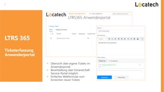 2
LTRS 365
Ticketerfassung
Anwenderportal
▪ Übersicht über eigene Tickets im
Anwenderportal
▪ Bereitstellung über Extranet/Self-
Service-Portal möglich
▪ Einfaches Webformular zum
Einreichen neuer Tickets
 