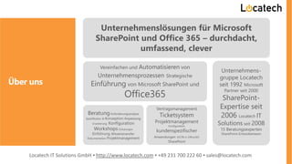 Über uns
Unternehmenslösungen für Microsoft
SharePoint und Office 365 – durchdacht,
umfassend, clever
Vereinfachen und Automatisieren von
Unternehmensprozessen Strategische
Einführung von Microsoft SharePoint und
Office365
BeratungAnforderungsanalyse
Spezifikation & Konzeption Anpassung
Erweiterung Konfiguration
Workshops Schulungen
Einführung, Wissenstransfer
Dokumentation Projektmanagement
Vertragsmanagement
Ticketsystem
Projektmanagement
Konfiguration
kundenspezifischer
Anwendungen OOTB in Office365
SharePoint
Unternehmens-
gruppe Locatech
seit 1992 Microsoft
Partner seit 2000
SharePoint-
Expertise seit
2006 Locatech IT
Solutions seit 2008
15 Beratungsexperten
SharePoint-Entwicklerteam
Locatech IT Solutions GmbH ▪ http://www.locatech.com ▪ +49 231 700 222 60 ▪ sales@locatech.com
 