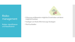 Risiko-
management
Risiken identifizieren
undklassifizieren
 Erfassung und Bewerten möglicher Einzelrisiken und deren
möglicher Auslöser
 Festlegen von Risiko-Minimierungs-Strategien
 Plan B aufstellen
 