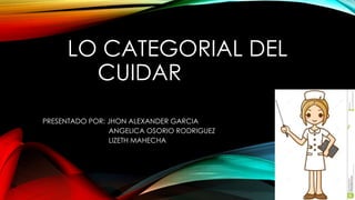 LO CATEGORIAL DEL
CUIDAR
PRESENTADO POR: JHON ALEXANDER GARCIA
ANGELICA OSORIO RODRIGUEZ
LIZETH MAHECHA
 