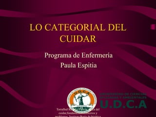 LO CATEGORIAL DEL
CUIDAR
Programa de Enfermería
Paula Espitia
TorralbaI Rosello frances. Etica del
cuidar,fundamentos contextos y
 