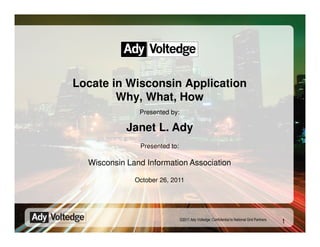 Locate in Wisconsin Application
        Why, What, How
               Presented by:

            Janet L. Ady
               Presented to:

  Wisconsin Land Information Association

              October 26, 2011




                               ©2011 Ady Voltedge. Confidential to National Grid Partners
                                                                                            1
 