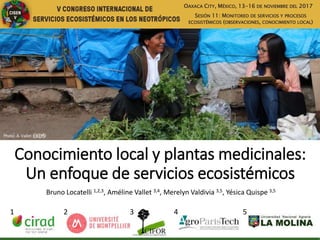 Conocimiento local y plantas medicinales:
Un enfoque de servicios ecosistémicos
Bruno Locatelli 1,2,3, Améline Vallet 3,4, Merelyn Valdivia 3,5, Yésica Quispe 3,5
1 3 4 52
OAXACA CITY, MÉXICO, 13-16 DE NOVIEMBRE DEL 2017
SESIÓN 11: MONITOREO DE SERVICIOS Y PROCESOS
ECOSISTÉMICOS (OBSERVACIONES, CONOCIMIENTO LOCAL)
Photo: A. Vallet
 