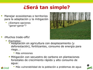 ¿Será tan simple? 
 Manejar ecosistemas o territorios 
para la adaptación y la mitigación 
• ¿Siempre opciones 
“ganar-ganar”? 
 ¡Muchos trade-offs! 
• Ejemplos: 
 Adaptación en agricultura con desplazamiento (y 
deforestación), fertilizantes, consumo de energía para 
riego…: 
• Más emisiones 
 Mitigación con secuestro de carbono en plantaciones 
forestales de crecimiento rápido y alto consumo de 
agua: 
• Más vulnerabilidad de la población a problemas de agua 
 