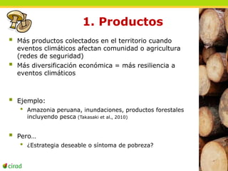 1. Productos 
 Más productos colectados en el territorio cuando 
eventos climáticos afectan comunidad o agricultura 
(redes de seguridad) 
 Más diversificación económica = más resiliencia a 
eventos climáticos 
 Ejemplo: 
• Amazonia peruana, inundaciones, productos forestales 
incluyendo pesca (Takasaki et al., 2010) 
 Pero… 
• ¿Estrategia deseable o síntoma de pobreza? 
 
