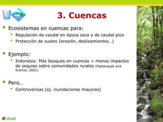 3. Cuencas 
 Ecosistemas en cuencas para: 
• Regulación de caudal en época seca o de caudal pico 
• Protección de suelos (erosión, deslizamientos…) 
 Ejemplo: 
• Indonesia: Más bosques en cuencas = menos impactos 
de sequias sobre comunidades rurales (Pattanayak and 
Kramer, 2001) 
 Pero… 
• Controversias (ej. inundaciones mayores) 
 