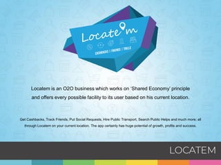 Locatem is an O2O business which works on ‘Shared Economy’ principle
and offers every possible facility to its user based on his current location.
Get Cashbacks, Track Friends, Put Social Requests, Hire Public Transport, Search Public Helps and much more; all
through Locatem on your current location. The app certainly has huge potential of growth, profits and success.
 