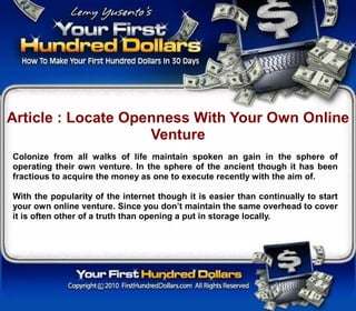 Article : Locate Openness With Your Own Online
                    Venture
Colonize from all walks of life maintain spoken an gain in the sphere of
operating their own venture. In the sphere of the ancient though it has been
fractious to acquire the money as one to execute recently with the aim of.

With the popularity of the internet though it is easier than continually to start
your own online venture. Since you don’t maintain the same overhead to cover
it is often other of a truth than opening a put in storage locally.
 
